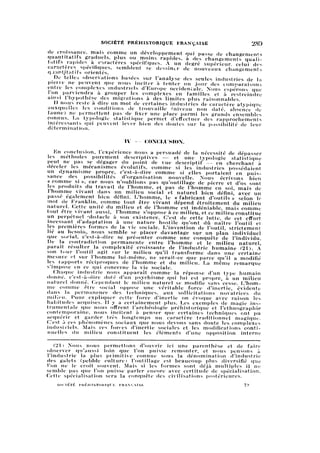 SOCIÉTÉ PRÉHISTORIQUE FRANÇAISE 289
de croissance, mais comme un développement qui passe de changements
quantitatifs graduels, plus ou moins rapides, à des changements quali
tatifs rapides à caractères spécifiques. A un degré supérieur, celui des
caractères spécifiques, semblent se dessiner de nouveaux changements
qaantjtatifs orientés.
De telles observations basées sur l'analyse des seules industries de la
pieire ne peuvent que nous inciter à tenter un jour des comparaisons
entre les complexes industriels d'Europe occidentale. Nous espérons que
l'on parviendra à grouper les complexes en familles et à restreindre
ainsi l'hypothèse des migrations à des limites plus raisonnables.
Il nous reste à dire un mot de certaines industries de caractère atypique
auxquelles les conditions de trouvaille fniveau non daté, absence de
faune) ne permettent pas de fixer une place parmi les grands ensembles
connus. La typologie statistique permet d'effectuer des rapprochements
intéressants qui peuvent lever bien des doutes sur la possibilité de leur
détermination.
IV — CONCLUSION.
En conclusion, l'expérience nous a persuadé de la nécessité de dépasser
les méthodes purement descriptives — et une typologie statistique
peut ne pas se dégager du point de vue descriptif — en cherchant à
déceler les mécanismes évolutifs, comme si les industries possédaient
un dynamisme propre, c'est-à-dire comme si elles portaient en puis
sance des possibilités d'organisation nouvelle. Nous écrivons bien
« comme si », car nous n'oublions pas qu'outillage de pierre et d'os sont
les produits du travail de l'homme, et pas de l'homme en soi, mais de
l'homme vivant dans un milieu social et naturel bien défini, avec un
passé également bien défini. L'homme, le « fabricant d'outils » selon le
mot de Franklin, comme tout être vivant dépend étroitement du milieu
naturel. Cette unité du milieu et de l'homme est indéniable, mais comme
tout être vivant aussi, l'homme s'oppose à ce milieu, et ce milieu constitue
un perpétuel obstacle à son existence. C'est de cette lutte, de cet effort
incessant d'adaptation à une nature hostile qu'ont dû naître l'outil et
les premières formes de la vie sociale. L'invention de l'outil, strictement
lié au besoin, nous semble se placer davantage sur un plan individuel
que social, c'est-à-dire se présenter comme une conquête de l'individu.
De la contradiction permanente entre l'homme et le milieu naturel,
paraît résulter la complexité croissante de l'industrie humaine (21). A
son tour l'outil agit sur le milieu qu'il transforme dans une certaine
mesure et sur l'homme lui-même, ne serait-ce que parce qu'il a modifié
les rapports réciproques de l'homme et du milieu. La même remarque
s'impose en ce qui concerne la vie sociale.
Chaque industrie nous apparaît comme la réponse d'un type humain
donne, c'est-à-dire doté d'un psychisme qui lui est propre, à un milieu
naturel donné. Cependant le milieu naturel se modifie sans cesse. L'hom
mecomme être social oppose une véritable force d'inertie, évidente
dans la permanence des techniques, aux sollicitations novatrices du
milieu. Pour expliquer cette force d'inertie on évoque avec raison les
habitudes acquises. Il y a certainement plus. Les exemples de magie in
strumentale que nous offrent l'archéologie préhistorique et l'ethnographie
contemporaine, nous incitent à penser que certaines techniques ont pu
acquérir et garder très longtemps un caractère traditionnel magique.
C'est à ces phénomènes sociaux que nous devons sans doute les complexes
industriels. Mais ces forces d'inertie sociales et les modifications conti
nuelles du milieu constituent les éléments d'une opposition interne
(21) Nous nous permettons d'ouvrir ici une parenthèse et de faire
observer qu'aussi loin que l'on puisse remonter, et nous pensons à
l'industrie la plus primitive connue sous la dénomination d'industrie
des galets (pebble culture) l'outillage est beaucoup plus diversifié que
l'on ne le croit souvent. Mais si les formes sont déjà multiples il ne
semble pas que l'on puisse parler encore avec certitude de spécialisation.
Cette spécialisation sera la conquête des civilisations postérieures.
SOCIÉTÉ PRÉHISTORIQUE FRANÇAISE 19
 