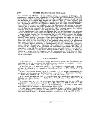 290 SOCIÉTÉ PRÉHISTORIQUE FRANÇAISE
dans l'unité de l'homme et du milieu. Nous la croyons à l'origine du
mouvement évolutif des complexes c'est-à-dire des changements quantit
atifsqui y interviennent. C'est lorsque le complexe semble avoir épuisé
ses facultés d'adaption par évolution interne que la crise atteint son
paroxysme. Une rupture d'équilibre survient, suivie d'un nouvel équilibre
où l'invention d'un ou de plusieurs types joue un rôle parfois détermi-
relatifs par prolifération, des disparitions par épuisement.
Ainsi s'achemine-t-on vers un schéma du type buissonnant qui pourra
rendre compte des complexes industriels et de leurs relations réciproques.
Nous avons exposé des hypothèses de travail. Elles auront le destin
des hypothèses lorsque les faits viendront les infirmer. Souhaitons
qu'elles nous aident à pénétrer plus profondément au cœur de nos ori-
ginesu Les multitudes humaines sans lesquelles nous ne serions pas « et
dont les corps et les courages à la fin défaits, sont mêlés à la poussière
que nous foulons », comme l'écrit le D'r Gobert, ont laissé des traces de
leur passage, traces fragiles et sporadiques devant lesquelles l'entende
menthésite. Longtemps l'énergie des chercheurs s'est appliquée à
déchiffrer les signes, à les grouper en ensembles cohérents. Le jour est
peut-être venu où les méthodes employées auront donné aux progrès
de la connaissance le meilleur d'elles-mêmes. Dans ce cas, il faut les
rajeunir et pour cela les dépasser en les renouvelant. C'est dans la ligne
de ce renouvellement des méthodes de recherches que s'inscrit la typo
logie statistique.
BIBLIOGRAPHIE
1. Bordes (F.). — Principes d'une méthode d'étude des techniques de
débitage et de la typologie du Paléolithique ancien et moyen. — L'An
thropologie, t. LIV, 1950, n° 1-2, pp. 19 à 34.
2. Bordes (F.) et Bourgon (M.). — Le complexe moustérien : mous-
térien, levalloisien, et tayacien. L'Anthropologie t. LV, 1951, n° 1-2,
pp. 1 à 23.
3. De Sonneville-Bordes (D.) et Perrot (J.). — Essai d'adaption des
méthodes statistiques au Paléolithique supérieur. — Premiers résultats
— Bull. Soc. préhist. fr., t. L, 1953, n° 5-6, pp. 323 à 333.
4. Laplace Jauretche (G). — Application des méthodes statistiques à
l'étude du Mésolithique — Bull. Soc. Préhist. fr. t. LI, 1954, n° 3-4,
pp. 127 à 139.
5. Prádel (Dr L.). — De la nature des statistiques et de leur rôle en
préhistoire — Bull. Soc. préhist. fr. t. LI, 1954, pp. 559 à 563 n° 11-12.
6. Carl Axel Althin. — Man and environment — A view of the Meso-
litic material in Southern Scandinavia. Lund 1954.
7. De Sonneville-Bordes (D.). — Esquisse d'une évolution typologique
du Paléolithique supérieur en Périgord — Défense et illustration de la
méthode statistique. — L'Anthropologie t. LVIII, n° 3-4, pp. 197 à 229.
 