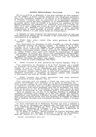 SOCIÉTÉ PRÉHISTORIQUE FRANÇAISE 273
On est en droit de se demander si l'on peut exprimer les faits humains
par des chiffres. A priori, certains éprouvent une répugnance instinctive
pour cette hypothèse, arguant de la liberté et de la fantaisie créatrice
de l'homme. L'homme, pour les adversaires de la statistique appliquée
à ses œuvres, occupe une place singulière, et ses manifestations échappent
en grande partie, binon en totalité, à la mesure. Les partisans de cette
théorie expriment un sentiment. Ce sentiment résiste-t-il à l'étude des
faits? Il ne nous semble pas. Certes au cours de nos recherches rencon
trons-nous des obstacles. Nous préférons, quant à nous, envisager
l'imperfection de notre méthode de travail, plutôt que de capituler, les
résultats obtenus à ce jour ayant élargi nos connaissances.
Le moment est venu d'exposer très brièvement trois séries de faits que
nous illustrerons chacun par un exemple et qui constituent le fondement
expérimental de la méthode.
A. — Etude d'une même couche d'un même gisement du Capsien
Typique — (Fig. 1).
Nous empruntons les décomptes d'outils recueillis au cours de fouilles
du gisement princeps du Capsien typique : El Mekta, à M. le Prof.
Vaufrby (3) et à M. le Dr Gobert (4) qui explorèrent le gisement à
quelques années d'intervalle (1931 et 1947) en des points différents. —
L'analyse typologique montre comme on pouvait s'y attendre la présence
des mêmes formes, mais après avoir calculé les pourcentages et établi
les graphiques on constate que ceux-ci sont pratiquement superposables.
Cet exemple, cité parmi bien d'autres, montre d'une façon claire que
la définition statistique quantitative et, à travers elle, une nouvelle
définition statistique qualitative sont fondées.
Il y a bien un aspect graphique d'El Mekta.
B. — Etude comparée de deux gisements du Capsien Typique. (Fig. 2).
Nous empruntons les décomptes à M. le Prof. Vaufrey qui a fouillé
les gisements du Capsien typique de l'Abri du Relilaï et d'Aïn Sendès.
Comme on peut le voir les diagrammes sont presque identiques. Cet
exemple nous permet d'inférer que la méthode peut servir à comparer
des gisements éloignés dans l'espace et nous nous acheminons vers une
définition numérique et graphique du Capsien typique plus complète
et plus précise que celle des fossiles directeurs.
C. —
'
FAude comparée des couches superposées d'un même gisement,
renfermant la même industrie (Fig. 6).
Nous renvoyons pour cet exemple à l'étude que nous avons faite des
couches mésolithiques post aziliennes de la grotte du Poeymau (5). —
Nous pouvons conclure de cette étude que l'analyse typologique statistiqiie
des industries recueillies dans les couches superposées de l'Arudien révèle
la permanence d'un aspect graphique ainsi que la possibilité, non seul
ement de discerner le sens de l'évolution des types, mais encore de saisir
peut-être le mécanisme de cette évolution. Nous y reviendrons plus loin.
Ainsi un premier pas est fait. Il est légitime d'utiliser la méthode de
typologie statistique pour l'étude de ce que l'on appelle une industrie.
L'expérience nous montrera l'efficience de cette méthode. Mais d'ores et
déjà, nous pressentons qu'elle peut nous permettre de franchir les limites
que la méthode classique trop strictement descriptive a fixées à la typol
ogie.
(3) Nous remercions M.- le Professeur Vaufrey qui nous a autorisé à
faire état de ces décomptes qui figurent dans l'ouvrage qu'il a consacré
à la préhistoire de l'Afrique du Nord, ouvrage dont la parution est
imminente : Préhistoire de l'Afrique, t. I, Le Maghreb. Publication de
l'Institut des Hautes Etudes de Tunis, vol. IV.
(4) El Mekta. E. Gobert : Station principe du Capsien, Karthago 1952.
(5) Application des Méthodes Statistiques à l'étude du Mésolithique.
Bull. Soc. préhist. fr. t. LL, 1954, n° 3-4, paragraphe B, 130 à 133.
SOCIÉTÉ PRÉHISTORIQUE FRANÇAISE 18
 