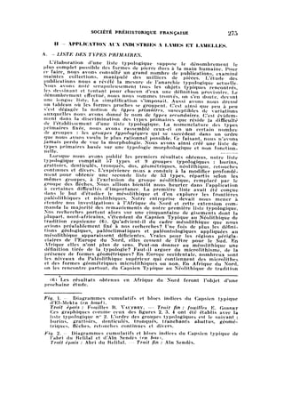 SOCIÉTÉ PRÉHISTORIQUE FRANÇAISE 275
II — APPLICATION AIX INDUSTRIES A LAMES ET LAMELLES.
A. — LISTE DES TYPES PRIMAIRES.
L'élaboration d'une liste typologique suppose le dénombrement le
plus complet possible des formes de pierre dues à la main humaine. Pour
ce faire, nous avons consulté un grand nombre de publications, examiné
maintes collections, manipulé des milliers de pièces. L'étude des
publications nous a révélé la mesure de l'anarchie typologique actuelle.
Nous avons noté scrupuleusement tous les objets typiques rencontrés,
les dessinant et tentant pour chacun d'eux une définition provisoire. Le
dénombrement effectué, nous nous sommes trouvés, on s'en doute, devant
une longue liste. La simplification s'imposait. Aussi avons nous dressé
un tableau où les formes proches se groupent. C'est ainsi que peu à peu
s'est dégagée la notion de types primaires, susceptibles de variations
auxquelles nous avons donné le nom de types secondaires. C'est évidem
mentdans la discrimination des types primaires que réside la difficulté
de l'établissement d'une liste typologique. La nomenclature des types
primaires fixée, nous avons rassemblé ceux-ci en un certain nombre
de groupes : les groupes typologiques qui se succèdent dans un ordre
que nous avons voulu le plus rationnel possible. Ce faisant, nous n'avons
jamais perdu de vue la morphologie. Nous avons ainsi créé une liste de
types primaires basée sur une typologie morphologique et non fonctionn
elle.
Lorsque nous avons publié les premiers résultats obtenus, notre liste
typologique comptait Ь7 types et 9 groupes typologiques : burins,
grattoirs, denticulés, tronqués, dos, géométriques, néolithique, retouches
continues et divers. L'expérience nous a conduit à la modifier profondé
mentpour obtenir une seconde liste de 53 types, répartis selon les
mêmes groupes, à l'exclusion du groupe néolithique, remplacé par le
groupe des flèches. Nous allions bientôt nous heurter dans l'application
à certaines difficultés d'importance. La première liste avait été conçue
dans le but d'étudier le mésolithique et d'en explorer les frontières
paléolithiques et néolithiques. Notre entreprise devait nous mener à
étendre nos investigations à l'Afrique du Nord et cette extension com
manda la majorité des remaniements de notre première liste typologique.
Nos recherches portent alors sur une cinquantaine de gisements dont la
plupart, nord-africains, s'étendent du Capsien Typique au Néolithique de
tradition capsienne (6). Qu'advient-il du cadre mésolithique que nous
avions préalablement fixé à nos recherches? Une fois de plus les défini
tions géologiques, paléoclimatiques et paléontologiques appliquées au
mésolithique apparaissent déficientes. Vraies pour les régions périgla-
ciaires de l'Europe du Nord, elles cessent de l'être pour le Sud. En
Afrique elles n'ont plus de sens. Peut-on donner au mésolithique une
définition tirée de la typologie? Faut-il arguer du microlithisme, de la
présence de formes géométriques? En Europe occidentale, nombreux sont
les niveaux du Paléolithique supérieur qui contiennent des microlithes
et des formes géométriques microlithiques ou non. En Afrique du Nord,
on les rencontre partout, du Capsien Typique au Néolithique de tradition
(fi) Les résultats obtenus en Afrique du Nord feront l'objet d'une
prochaine étude.
pig  — Diagrammes cumulatifs et blocs indices du Capsien typique
d'El-Mekta (en hnut).
Trait épais : Fouilles R. Vaufrey. — Trait fin : fouilles E. Gobert
Ces graphiques comme ceux des figures 2, 3, 4 ont été établis avec la
liste typologique n° 2. L'ordre des groupes typologiques est le suivant :
burins, grattoirs, denticulés, tronqués, tranchants abattus, géomét
riques, flèches, retouches continues et divers.
fig. 2. — Diagrammes cumulatifs et blocs indices du Capsien. typique de
l'abri du Relilaï et d'Aïn Sendès {en bas).
Trait épais ; Abri du Relilaï. — Trait fin : Aïn Sendès.
 