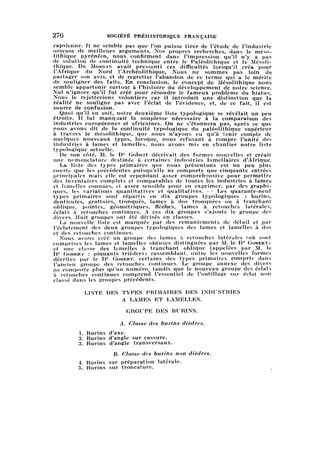 276 SOCIÉTÉ PRÉHISTORIQUE FRANÇAISE
capsienne. Il ne semble pas que l'on puisse tirer de l'étude de l'industrie
osseuse de meilleurs arguments. Nos propres recherches, dans le méso
lithique pyrénéen, nous confirment dans l'impression qu'il n'y a pas
de solution de continuité technique entre le Paléolithique et le Mésoli
thique. De Morgan avait pressenti ces difficultés lorsqu'il créa pour
l'Afrique du Nord l'Archéolithiquey Nous ne sommes pas loin de
partager son avis, et de regretter l'abandon de ce terme qui a le mérite
de souligner des faits. En conclusion, le concept de Mésolithique nous
semble appartenir surtout à l'histoire du développement de notre science.
Nul n'ignore qu'il fut créé pour résoudre le fameux problème du hiatus.
Nous le rejetterions volontiers car il introduit une distinction que la
réalité ne souligne pas avec l'éclat de l'évidence, et, de ce fait, il est
source de confusion.
Quoi qu'il en soit, notre deuxième liste typologique se révélait un peu
étroite. Il lui manquait la souplesse nécessaire à la comparaison des
industries européennes et africaines. On ne s'étonnera pas, après ce que
nous avons dit de la continuité typologique du paléolithique supérieur
à travers le mésolithique, que nous n'ayons eu qu'à fenir compte de
quelques nouveaux types, lorsque, nous refusant à rompre l'unité des
industries à lames et lamelles, nous avons mb en chantier notre liste
typologique actuelle.
De son côté, M. le Dr Gobert décrivait des formes nouvelles et créait
une nomenclature destinée à certaines industries lamellaires d'Afrique.
La liste des tjpes primaires que nous présentons est un peu plus
courte que les précédentes puisqu'elle ne comporte que cinquante entrées
principales mais elle est cependant assez comprehensive pour permettre
des inventaires complets et comparables de toutes les industries à lames
et lamelles connues, et assez sensible pour en exprimer, par des graphi
ques,les variations quantitatives et qualitatives. — Les quarante-neuf
types primaires sont répartis en dix groupes typologiques : burins,
denticulés, grattoirs, tronqués, lames à dos tronquées ou à tranchant
oblique, pointes, géométriques, flèdhes, lames à retouches latérales,
éclats à retouches continues. A ces dix groupes s'ajoute le groupe des
divers. Huit groupes ont été divisés en classes.
La nouvelle liste est marquée par des remaniements de détail et par
l'éclatement des deux groupes typologiques des lames et lamelles à dos
et des retouches continues.
Nous avons créé un groupe des lames à retouches latérales (où sont
comprises les lames et lamelles obtuses distinguées par M. le Dr Gobert)
et une classe des lamelles à tranchant oblique (appelées par M. le
Dr Gober г : piquants trièdres) rassemblant, outre les nouvelles formes
décrites par le Dr Gobert, certains des types primaires compris dans
l'ancien groupe des retouches continues. Le groupe annexe des divers
ne comporte plus qu'un numéro, tandis que le nouveau groupe des éclats
à retouches continues comprend l'essentiel de l'outillage sur éclat non
classé dans les groupes précédents.
LISTE DES TYPES PRIMAIRES DES INDUSTRIES
A LAMES ET LAMELLES.
GROUPE DES BURINS.
A. Classe des burins dièdres.
1. Burins d'axe.
2. Burins d'angle sur cassure.
3. Burins d'angle transversaux.
B. Classe des burins non dièdres.
4. Burins sur préparation latérale. '
5. Burins sur troncature.
i
' '.
 
