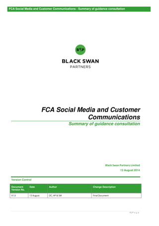 FCA Social Media and Customer Communications : Summary of guidance consultation 
FCA Social Media and Customer 
Communications 
Summary of guidance consultation 
Black Swan Partners Limited 
26 August 2014 
1 | P a g e 
Version Control 
Document 
Version No. 
Date Author Change Description 
V1.0 13 August DC, HP & SM Final Document 
 