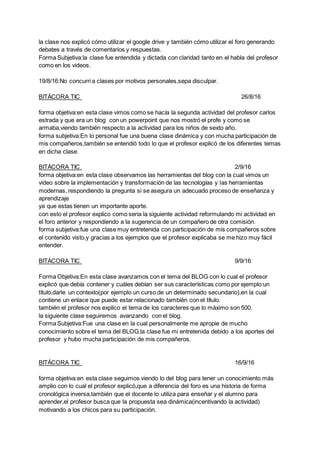 la clase nos explicó cómo utilizar el google drive y también cómo utilizar el foro generando
debates a través de comentarios y respuestas.
Forma Subjetiva:la clase fue entendida y dictada con claridad tanto en el habla del profesor
como en los videos.
19/8/16:No concurri a clases por motivos personales,sepa disculpar.
BITÁCORA TIC 26/8/16
forma objetiva:en esta clase vimos como se hacía la segunda actividad del profesor carlos
estrada y que era un blog con un powerpoint que nos mostró el profe y como se
armaba,viendo también respecto a la actividad para los niños de sexto año.
forma subjetiva:En lo personal fue una buena clase dinámica y con mucha participación de
mis compañeros,también se entendió todo lo que el profesor explicó de los diferentes temas
en dicha clase.
BITÁCORA TIC 2/9/16
forma objetiva:en esta clase observamos las herramientas del blog con la cual vimos un
video sobre la implementación y transformación de las tecnologías y las herramientas
modernas, respondiendo la pregunta si se asegura un adecuado proceso de enseñanza y
aprendizaje
ya que estas tienen un importante aporte.
con esto el profesor explico como seria la siguiente actividad reformulando mi actividad en
el foro anterior y respondiendo a la sugerencia de un compañero de otra comisión.
forma subjetiva:fue una clase muy entretenida con participación de mis compañeros sobre
el contenido visto,y gracias a los ejemplos que el profesor explicaba se me hizo muy fácil
entender.
BITÁCORA TIC 9/9/16
Forma Objetiva:En esta clase avanzamos con el tema del BLOG con lo cual el profesor
explicó que debía contener y cuáles debían ser sus características como por ejemplo:un
título,darle un contexto(por ejemplo un curso de un determinado secundario),en la cual
contiene un enlace que puede estar relacionado también con el título.
también el profesor nos explico el tema de los caracteres que lo máximo son 500.
la siguiente clase seguiremos avanzando con el blog.
Forma Subjetiva:Fue una clase en la cual personalmente me apropie de mucho
conocimiento sobre el tema del BLOG,la clase fue mi entretenida debido a los aportes del
profesor y hubo mucha participación de mis compañeros.
BITÁCORA TIC 16/9/16
forma objetiva:en esta clase seguimos viendo lo del blog para tener un conocimiento más
amplio con lo cual el profesor explicó,que a diferencia del foro es una historia de forma
cronológica inversa,también que el docente lo utiliza para enseñar y el alumno para
aprender,el profesor busca que la propuesta sea dinámica(incentivando la actividad)
motivando a los chicos para su participación.
 