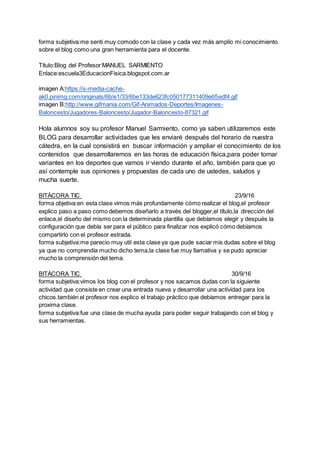 forma subjetiva:me senti muy comodo con la clase y cada vez más amplío mi conocimiento
sobre el blog como una gran herramienta para el docente.
Título:Blog del Profesor MANUEL SARMIENTO
Enlace:escuela3EducacionFisica.blogspot.com.ar
imagen A:https://s-media-cache-
ak0.pinimg.com/originals/6b/e1/33/6be133de623fc050177311409e65edf4.gif
imagen B:http://www.gifmania.com/Gif-Animados-Deportes/Imagenes-
Baloncesto/Jugadores-Baloncesto/Jugador-Baloncesto-87321.gif
Hola alumnos soy su profesor Manuel Sarmiento, como ya saben utilizaremos este
BLOG para desarrollar actividades que les enviaré después del horario de nuestra
cátedra, en la cual consistirá en buscar información y ampliar el conocimiento de los
contenidos que desarrollaremos en las horas de educación física,para poder tomar
variantes en los deportes que vamos ir viendo durante el año, también para que yo
así contemple sus opiniones y propuestas de cada uno de ustedes, saludos y
mucha suerte.
BITÁCORA TIC 23/9/16
forma objetiva:en esta clase vimos más profundamente cómo realizar el blog,el profesor
explico paso a paso como debemos diseñarlo a través del blogger,el título,la dirección del
enlace,el diseño del mismo con la determinada plantilla que debíamos elegir y después la
configuración que debía ser para el público para finalizar nos explicó cómo debíamos
compartirlo con el profesor estrada.
forma subjetiva:me parecio muy util esta clase ya que pude saciar mis dudas sobre el blog
ya que no comprendía mucho dicho tema,la clase fue muy llamativa y se pudo apreciar
mucho la comprensión del tema.
BITÁCORA TIC 30/9/16
forma subjetiva:vimos los blog con el profesor y nos sacamos dudas con la siguiente
actividad que consiste en crear una entrada nueva y desarrollar una actividad para los
chicos.también el profesor nos explico el trabajo práctico que debíamos entregar para la
proxima clase.
forma subjetiva:fue una clase de mucha ayuda para poder seguir trabajando con el blog y
sus herramientas.
 