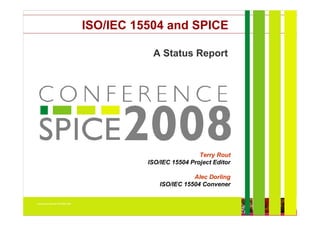 ISO/IEC 15504 and SPICE

                                                                   A Status Report




                                                                              Terry Rout
                                                             ISO/IEC 15504 Project Editor

                                                                                     Alec Dorling
                                                                          ISO/IEC 15504 Convener

Nuremberg, Germany 26-28 May 2008

                                           ISO/IEC 15504 (SPICE): Current and Future Directions   Copyright InterSPICE Ltd.   1 December 2003