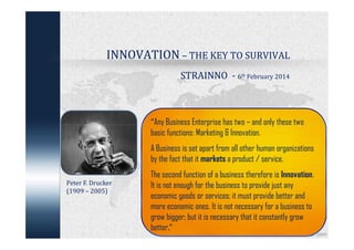 INNOVATION – THE KEY TO SURVIVAL
STRAINNO - 6th February 2014

“Any Business Enterprise has two – and only these two
basic functions: Marketing & Innovation.

A Business is set apart from all other human organizations
by the fact that it markets a product / service.
Peter F. Drucker
(1909 – 2005)

The second function of a business therefore is Innovation.
It is not enough for the business to provide just any
economic goods or services; it must provide better and
more economic ones. It is not necessary for a business to
grow bigger; but it is necessary that it constantly grow
better.”

 