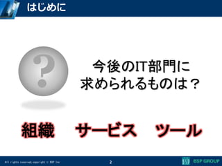 All rights reserved,copyright © BSP Inc 2
はじめに
? 今後のIT部門に
求められるものは？
組織 サービス ツール
 