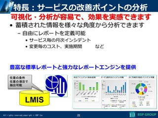 All rights reserved,copyright © BSP Inc
特長：サービスの改善ポイントの分析
• 蓄積された情報を様々な角度から分析できます
– 自由にレポートを定義可能
• サービス毎の月次インシデント
• 変更毎のコスト、実施期間 など
21
豊富な標準レポートと強力なレポートエンジンを提供
LMIS
任意の条件
任意の項目で
抽出可能
可視化・分析が容易で、効果を実感できます
 