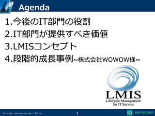All rights reserved,copyright © BSP Inc
Agenda
1.今後のIT部門の役割
2.IT部門が提供すべき価値
3.LMISコンセプト
4.段階的成長事例~株式会社WOWOW様~
3
 