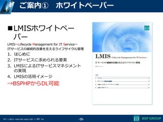All rights reserved,copyright © BSP Inc
ご案内① ホワイトペーパー
LMISホワイトペー
パー
LMIS～Lifecycle Management for IT Service～
ITサービスの継続的改善を支えるライフサイクル管理
1. はじめに
2. ITサービスに求められる要素
3. LMISによるITサービスマネジメント
の実現
4. LMISの活用イメージ
→BSPHPからDL可能
-35-
 