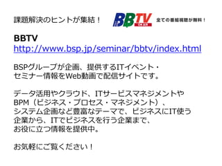 課題解決のヒントが集結！
BBTV
http://www.bsp.jp/seminar/bbtv/index.html
BSPグループが企画、提供するITイベント・
セミナー情報をWeb動画で配信サイトです。
データ活用やクラウド、ITサービスマネジメントや
BPM（ビジネス・プロセス・マネジメント）、
システム企画など豊富なテーマで、ビジネスにIT使う
企業から、ITでビジネスを行う企業まで、
お役に立つ情報を提供中。
お気軽にご覧ください！
 