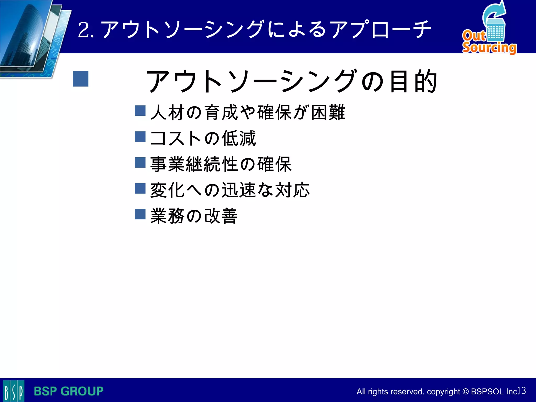 　　　
　　　
　　　　 All rights reserved. copyright © BSPSOL Inc. 　
2. アウトソーシングによるアプローチ
　　アウトソーシングの目的
人材の育成や確保が困難
コストの低減
事業継続性の確保
変化への迅速な対応
業務の改善
13
 