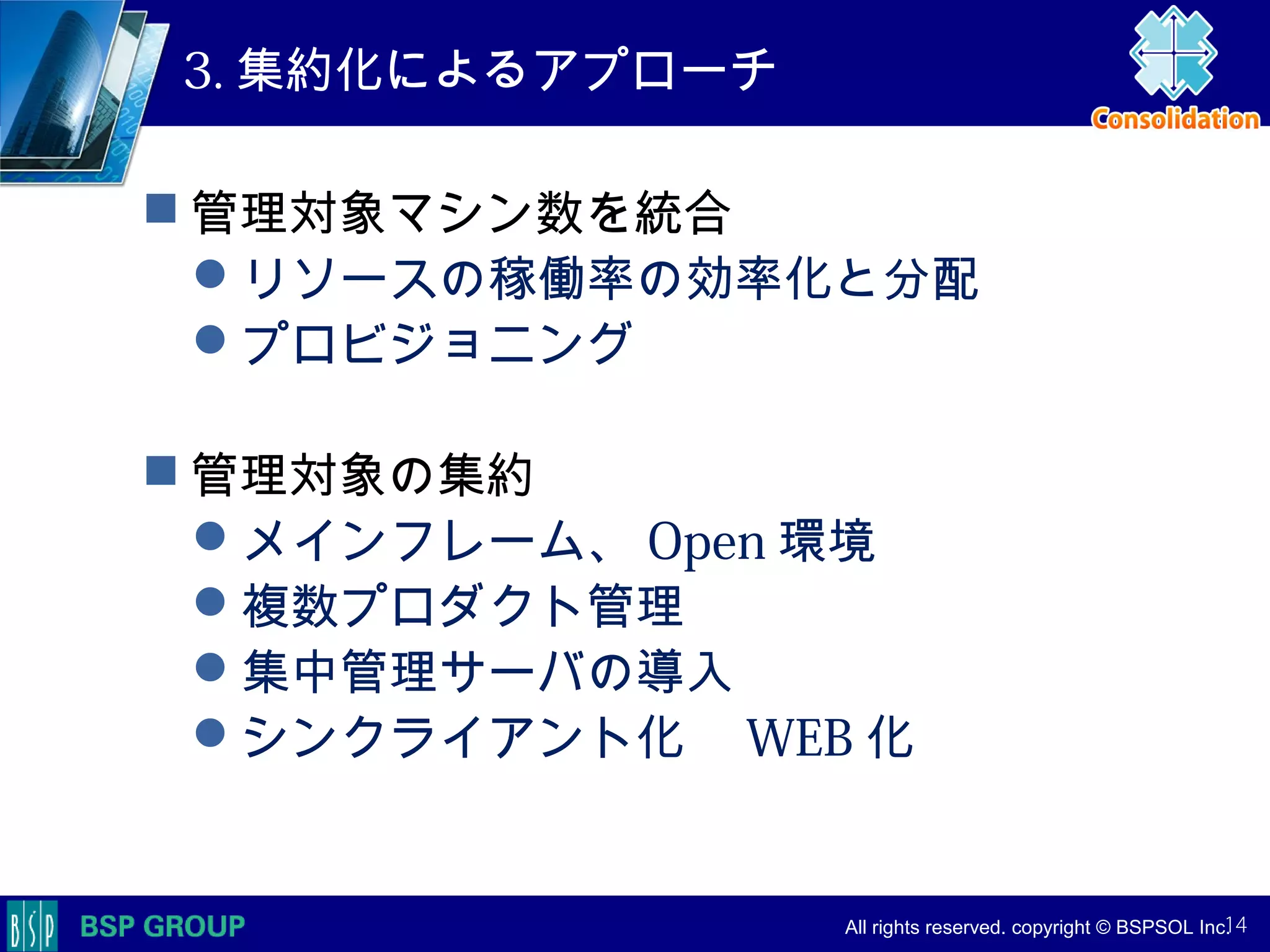 　　　
　　　
　　　　 All rights reserved. copyright © BSPSOL Inc. 　
3. 集約化によるアプローチ
 管理対象マシン数を統合
リソースの稼働率の効率化と分配
プロビジョニング
 管理対象の集約
メインフレーム、 Open 環境
複数プロダクト管理
集中管理サーバの導入
シンクライアント化　 WEB 化
14
 