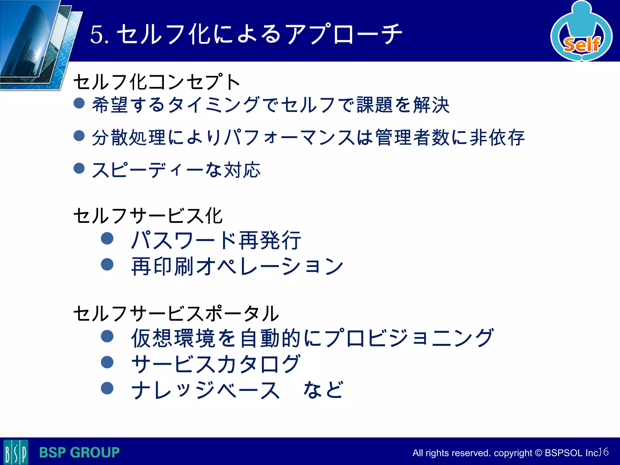 　　　
　　　
　　　　 All rights reserved. copyright © BSPSOL Inc. 　
5. セルフ化によるアプローチ
セルフ化コンセプト
希望するタイミングでセルフで課題を解決
分散処理によりパフォーマンスは管理者数に非依存
スピーディーな対応
セルフサービス化
 パスワード再発行
 再印刷オペレーション
セルフサービスポータル
 仮想環境を自動的にプロビジョニング
 サービスカタログ
 ナレッジベース　など
16
 
