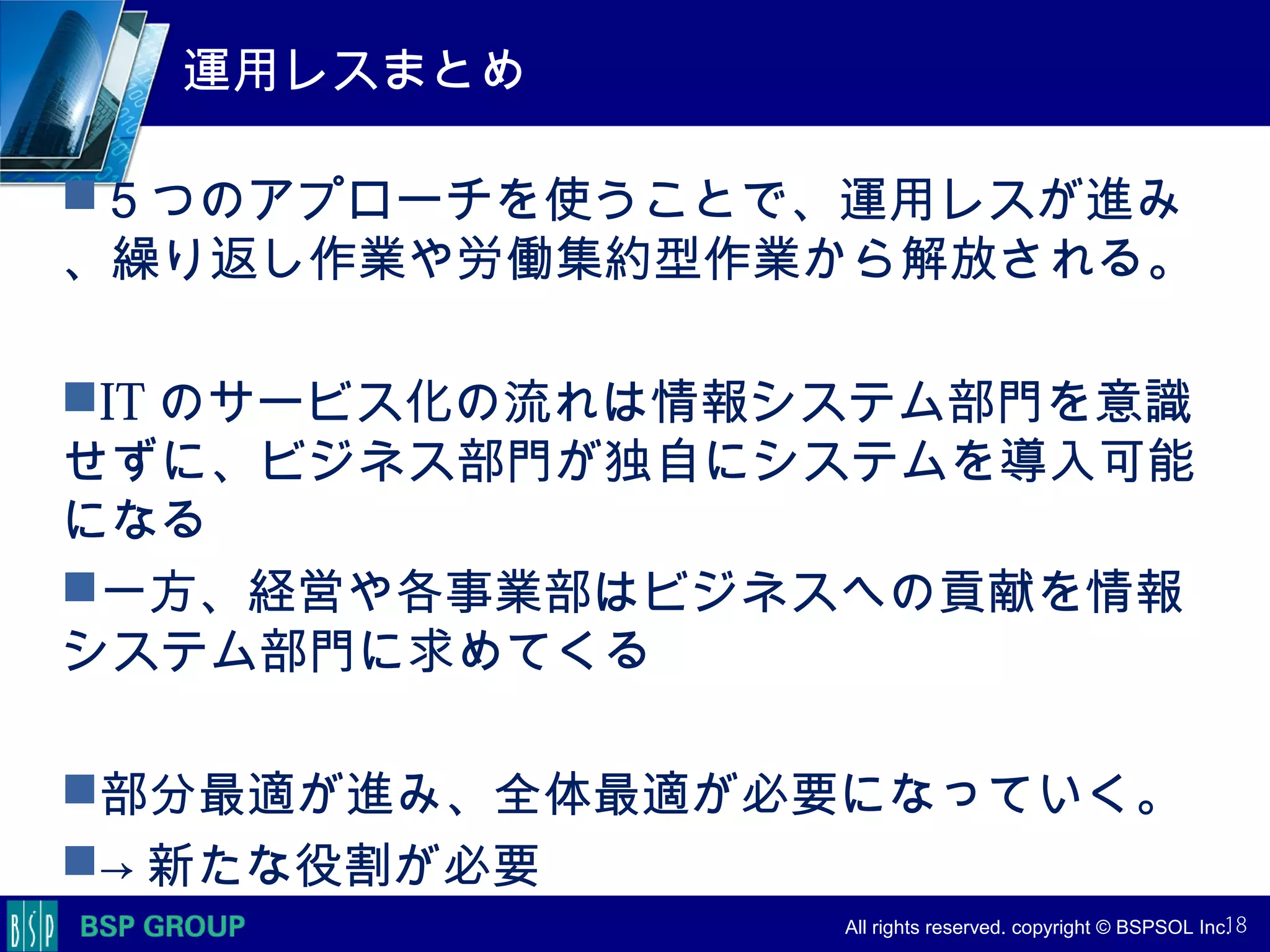 　　　
　　　
　　　　 All rights reserved. copyright © BSPSOL Inc. 　
運用レスまとめ
５つのアプローチを使うことで、運用レスが進み
、繰り返し作業や労働集約型作業から解放される。
IT のサービス化の流れは情報システム部門を意識
せずに、ビジネス部門が独自にシステムを導入可能
になる
一方、経営や各事業部はビジネスへの貢献を情報
システム部門に求めてくる
部分最適が進み、全体最適が必要になっていく。
→ 新たな役割が必要
18
 