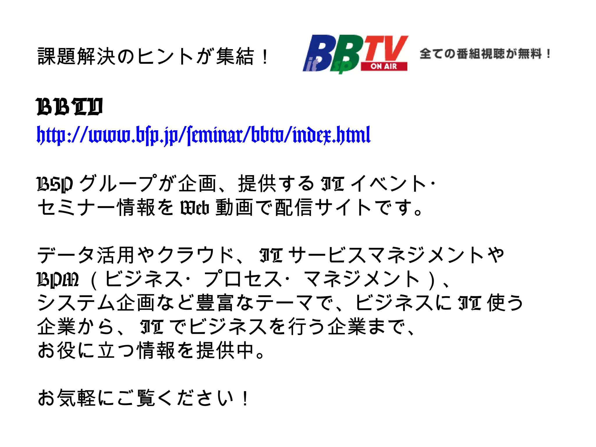 課題解決のヒントが集結！
BBTV
http://www.bsp.jp/seminar/bbtv/index.html
BSP グループが企画、提供する IT イベント・
セミナー情報を Web 動画で配信サイトです。
データ活用やクラウド、 IT サービスマネジメントや
BPM （ビジネス・プロセス・マネジメント）、
システム企画など豊富なテーマで、ビジネスに IT 使う
企業から、 IT でビジネスを行う企業まで、
お役に立つ情報を提供中。
お気軽にご覧ください！
 