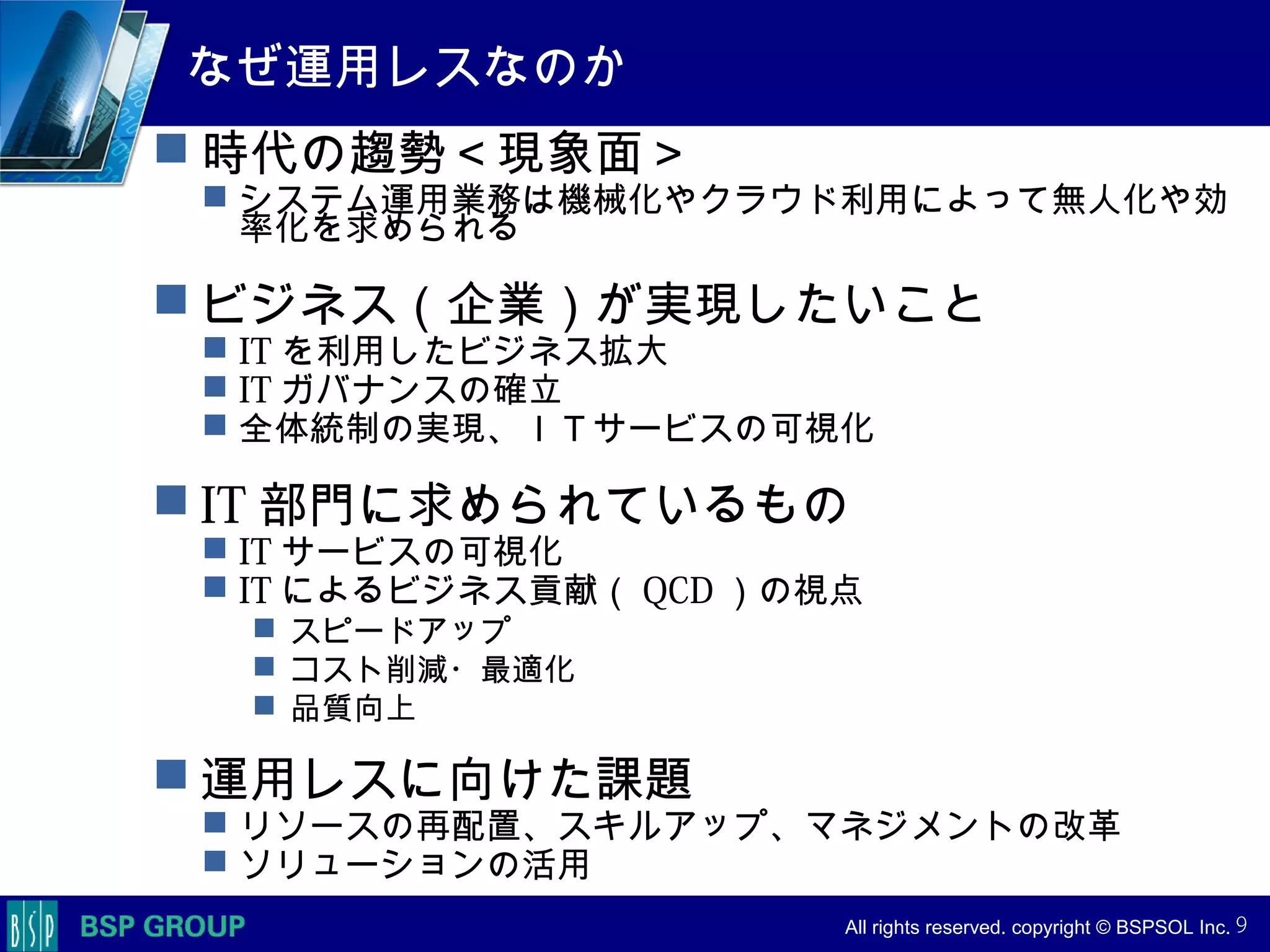 　　　
　　　
　　　　 All rights reserved. copyright © BSPSOL Inc. 　
なぜ運用レスなのか
 時代の趨勢＜現象面＞
 システム運用業務は機械化やクラウド利用によって無人化や効
率化を求められる
 ビジネス（企業）が実現したいこと
 IT を利用したビジネス拡大
 IT ガバナンスの確立
 全体統制の実現、ＩＴサービスの可視化
 IT 部門に求められているもの
 IT サービスの可視化
 IT によるビジネス貢献（ QCD ）の視点
 スピードアップ
 コスト削減・最適化
 品質向上
 運用レスに向けた課題
 リソースの再配置、スキルアップ、マネジメントの改革
 ソリューションの活用
9
 