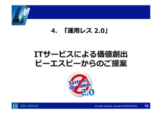  　　　	
  　　　	
All rights reserved. copyright © BSP,BSPSOL 
ITサービスによる価値創出
ビーエスピーからのご提案
4．「運⽤用レス  2.0」
15
 