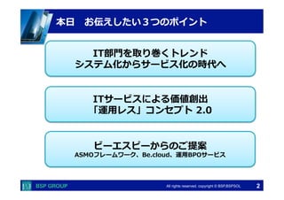  　　　	
  　　　	
All rights reserved. copyright © BSP,BSPSOL 
IT部⾨門を取り巻くトレンド
システム化からサービス化の時代へ
ITサービスによる価値創出
「運⽤用レス」コンセプト  2.0
ビーエスピーからのご提案
ASMOフレームワーク、Be.cloud、運⽤用BPOサービス
本⽇日 　お伝えしたい３つのポイント
2
 