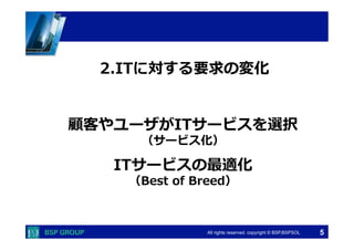 　　　	
  　　　	
All rights reserved. copyright © BSP,BSPSOL 
顧客やユーザがITサービスを選択
（サービス化）
ITサービスの最適化
（Best  of  Breed）
2.ITに対する要求の変化
5
 