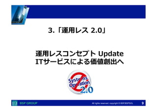  　　　	
  　　　	
All rights reserved. copyright © BSP,BSPSOL 
運⽤用レスコンセプト  Update
ITサービスによる価値創出へ
3.「運⽤用レス  2.0」
9
 