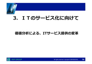 　　　 
3．ＩＴのサービス化に向けて 
価値分析による、ITサービス提供の変⾰革 
　　　 
All rights reserved. copyright © BSP,BSOSOL　 
14 
 