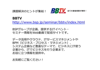 課題解決のヒントが集結！ 
 
BBTV 
http://www.bsp.jp/seminar/bbtv/index.html 
 
BSPグループが企画、提供するITイベント・ 
セミナー情報をWeb動画で配信サイトです。 
 
データ活⽤用やクラウド、ITサービスマネジメントや 
BPM（ビジネス・プロセス・マネジメント）、 
システム企画など豊富なテーマで、ビジネスにIT使う 
企業から、ITでビジネスを⾏行行う企業まで、 
お役に⽴立立つ情報を提供中。 
 
お気軽にご覧ください！ 
