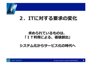 　　　 
　　　 
２．ITに対する要求の変化 
求められているものは、 
「ＩＴ利利⽤用による、価値創出」 
All rights reserved. copyright © BSP,BSOSOL　 
 
システム化からサービス化の時代へ 
8 
 