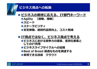 　　　 
　　　 
ビジネス視点への転換 
n ビジネスの期待に応える、IT部⾨門キーワード 
n Agility 【俊敏、機敏】 
n スピード 
n スケーラビリティ 
n 安定稼働、継続的品質向上、コスト削減 
n IT視点ではなく、ビジネス視点で考える 
n ビジネスにおける競争⼒力力の源泉、差別化要素と 
してのIT利利⽤用 
n ビジネスライフサイクルへの追随 
n Best of Breed 最適なものを調達する 
n 実現できる技術 クラウド 
All rights reserved. copyright © BSP,BSOSOL　 
9 
 