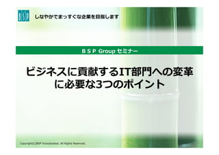 しなやかでまっすぐな企業を⽬目指します
ビジネスに貢献するIT部⾨門への変⾰革
に必要な3つのポイント
ＢＳＰ  Group  セミナー
Copyright(C)BSP  Incorporated.  All  Rights  Reserved.
 