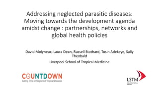 Addressing neglected parasitic diseases:
Moving towards the development agenda
amidst change : partnerships, networks and
global health policies
David Molyneux, Laura Dean, Russell Stothard, Tosin Adekeye, Sally
Theobald
Liverpool School of Tropical Medicine
 