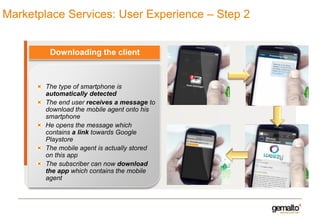 Marketplace Services: User Experience – Step 2

Downloading the client

The type of smartphone is
automatically detected
The end user receives a message to
download the mobile agent onto his
smartphone
He opens the message which
contains a link towards Google
Playstore
The mobile agent is actually stored
on this app
The subscriber can now download
the app which contains the mobile
agent

 