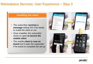 Marketplace Services: User Experience – Step 3

Installing the client

The subscriber receives a
message asking him if he wants
to install the client or not
Once installed, the subscriber
clicks on open to launch the
mobile client
The mobile client is now on
board and it asks the subscriber
if he wants to complete the set up

 