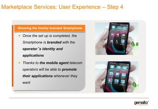 Marketplace Services: User Experience – Step 4

Showing the freshly branded Smartphone

Once the set up is completed, the

Smartphone is branded with the
operator’s identity and
applications

Thanks to the mobile agent telecom
operators will be able to promote
their applications whenever they
want

 