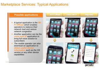 Marketplace Services: Typical Applications
Possible applications
A typical application is the WiFi Offload which enables
operators to balance their
network load and reduce
network congestion
Another application can be the
voice over IP application to
bring full voice solution to
subscribers
The mobile operator can also
download an application to
detect useful device
information such as the OS
version or any other device
capabilities

 