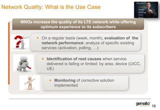Network Quality: What is the Use Case
MNOs increase the quality of its LTE network while offering
optimum experience to its subscribers
On a regular basis (week, month), evaluation of the
network performance: analyze of specific existing
services (activation, polling, …)
Identification of root causes when service
delivered is failing or limited: by area, device (UICC,
UE)
Monitoring of corrective solution
implemented

16

 