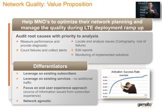 Network Quality: Value Proposition
Help MNO’s to optimize their network planning and
manage the quality during LTE deployment ramp up
Audit root causes with priority to analysis
 Measure performance and
provide diagnostic
 Count failures and collect alerts

 Locate and analyze issues (Cartography, root of
failure)
 Edit reports
 Monitoring of implemented solutions

Differentiators
Leverage on existing subscribers

example

Leverage on existing services - no additional
traffic
Focus on end user experience approach
(source of information issued from subscriber
experience)

Time

Network agnostic

18

 