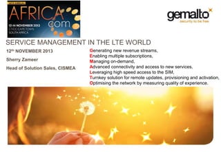 SERVICE MANAGEMENT IN THE LTE WORLD
12th NOVEMBER 2013
Sherry Zameer
Head of Solution Sales, CISMEA

Generating new revenue streams,
Enabling multiple subscriptions,
Managing on-demand,
Advanced connectivity and access to new services,
Leveraging high speed access to the SIM,
Turnkey solution for remote updates, provisioning and activation,
Optimising the network by measuring quality of experience.

 