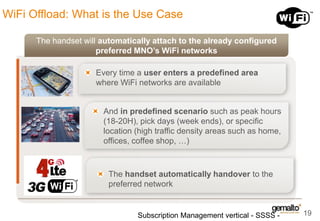WiFi Offload: What is the Use Case
The handset will automatically attach to the already configured
preferred MNO’s WiFi networks
Every time a user enters a predefined area
where WiFi networks are available

And in predefined scenario such as peak hours
(18-20H), pick days (week ends), or specific
location (high traffic density areas such as home,
offices, coffee shop, …)

The handset automatically handover to the
preferred network

Subscription Management vertical - SSSS -

19

 