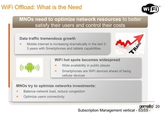 WiFi Offload: What is the Need
MNOs need to optimize network resources to better
satisfy their users and control their costs
Data traffic tremendous growth
Mobile internet is increasing dramatically in the last 23 years with Smartphones and tablets capabilities

WiFi hot spots becomes widespread
Wide availability in public places

Smartphones are WiFi devices ahead of being
cellular devices

MNOs try to optimize networks investments:
Balance network load, reduce congestion
Optimize users connectivity

20

Subscription Management vertical - SSSS -

 