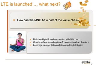 LTE is launched … what next?

How can the MNO be a part of the value chain?

Maintain High Speed connection with SIM card.
Create software marketplace for content and applications
Leverage on user billing relationship for distribution

2

 