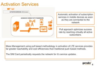 Activation Services
Automatic activation of subscription
services in mobile devices as soon
as they are connected to the
network
Pull approach optimizes success
rate by reaching virtually all active
subscribers.

Mass Management using pull based methodology in activation of LTE services provides
far greater reachability and cost efficiencies than traditional push based methods.
The SIM Card periodically requests the network for it’s service updates.

4

 