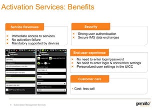 Activation Services: Benefits
Service Revenues

Immediate access to services
No activation failure
Mandatory supported by devices

Security
Strong user authentication
Secure IMS data exchanges

End-user experience
No need to enter login/password
No need to enter login & connection settings
Personalized user settings in the UICC

Customer care
Cost: less call

6

Subscription Management Services

 