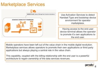 Marketplace Services
Use Activation Services to detect
Handset Type and bootstrap device
environment for operator
marketplace.
Having access to the end user
device terminal allows the operator
to promote it’s own applications to
the end user.
Mobile operators have been left out of the value chain in the mobile digital revolution.
Marketplace services allows operators to promote their own applications or third party
applications but always playing a central role in the value chain.
This capability, coupled with the billing relationship with the end user is a powerful
architecture to regain ownership of the data services revenues.

8

 