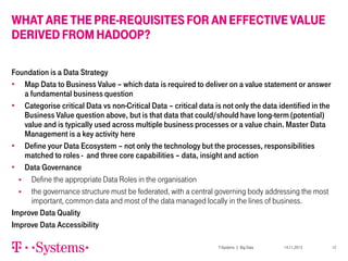 WHAT ARE THE PRE-REQUISITES FOR AN EFFECTIVE VALUE
DERIVED FROM HADOOP?
Foundation is a Data Strategy
• Map Data to Business Value – which data is required to deliver on a value statement or answer
a fundamental business question
• Categorise critical Data vs non-Critical Data – critical data is not only the data identified in the
Business Value question above, but is that data that could/should have long-term (potential)
value and is typically used across multiple business processes or a value chain. Master Data
Management is a key activity here
• Define your Data Ecosystem – not only the technology but the processes, responsibilities
matched to roles - and three core capabilities – data, insight and action
• Data Governance

Define the appropriate Data Roles in the organisation

the governance structure must be federated, with a central governing body addressing the most
important, common data and most of the data managed locally in the lines of business.
Improve Data Quality
Improve Data Accessibility
T-Systems | Big Data

14.11.2013

12

 