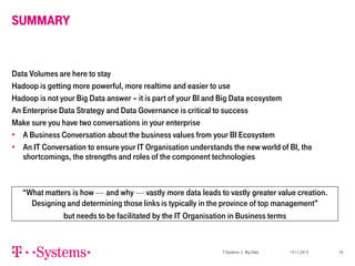 SUMMARY

Data Volumes are here to stay
Hadoop is getting more powerful, more realtime and easier to use
Hadoop is not your Big Data answer – it is part of your BI and Big Data ecosystem
An Enterprise Data Strategy and Data Governance is critical to success
Make sure you have two conversations in your enterprise
• A Business Conversation about the business values from your BI Ecosystem
• An IT Conversation to ensure your IT Organisation understands the new world of BI, the
shortcomings, the strengths and roles of the component technologies

“What matters is how — and why — vastly more data leads to vastly greater value creation.
Designing and determining those links is typically in the province of top management”
but needs to be facilitated by the IT Organisation in Business terms

T-Systems | Big Data

14.11.2013

18

 