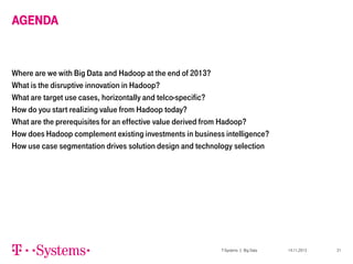 AGENDA

Where are we with Big Data and Hadoop at the end of 2013?
What is the disruptive innovation in Hadoop?
What are target use cases, horizontally and telco-specific?
How do you start realizing value from Hadoop today?
What are the prerequisites for an effective value derived from Hadoop?
How does Hadoop complement existing investments in business intelligence?
How use case segmentation drives solution design and technology selection

T-Systems | Big Data

14.11.2013

21

 