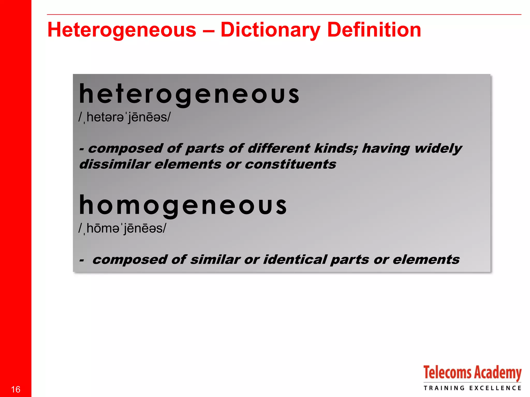 Heterogeneous – Dictionary Definition

heterogeneous
/ˌhetərəˈjēnēəs/

- composed of parts of different kinds; having widely
dissimilar elements or constituents

homogeneous
/ˌhōməˈjēnēəs/

- composed of similar or identical parts or elements

16

 