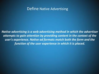 Define Native Advertising

Native advertising is a web advertising method in which the advertiser
attempts to gain attention by providing content in the context of the
user's experience. Native ad formats match both the form and the
function of the user experience in which it is placed.

 