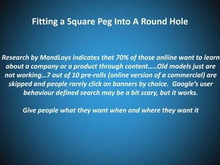 Fitting a Square Peg Into A Round Hole

Research by MandLoys indicates that 70% of those onliine want to learn
about a company or a product through content…..Old models just are
not working…7 out of 10 pre-rolls (online version of a commercial) are
skipped and people rarely click on banners by choice. Google’s user
behaviour defined search may be a bit scary, but it works.
Give people what they want when and where they want it

 